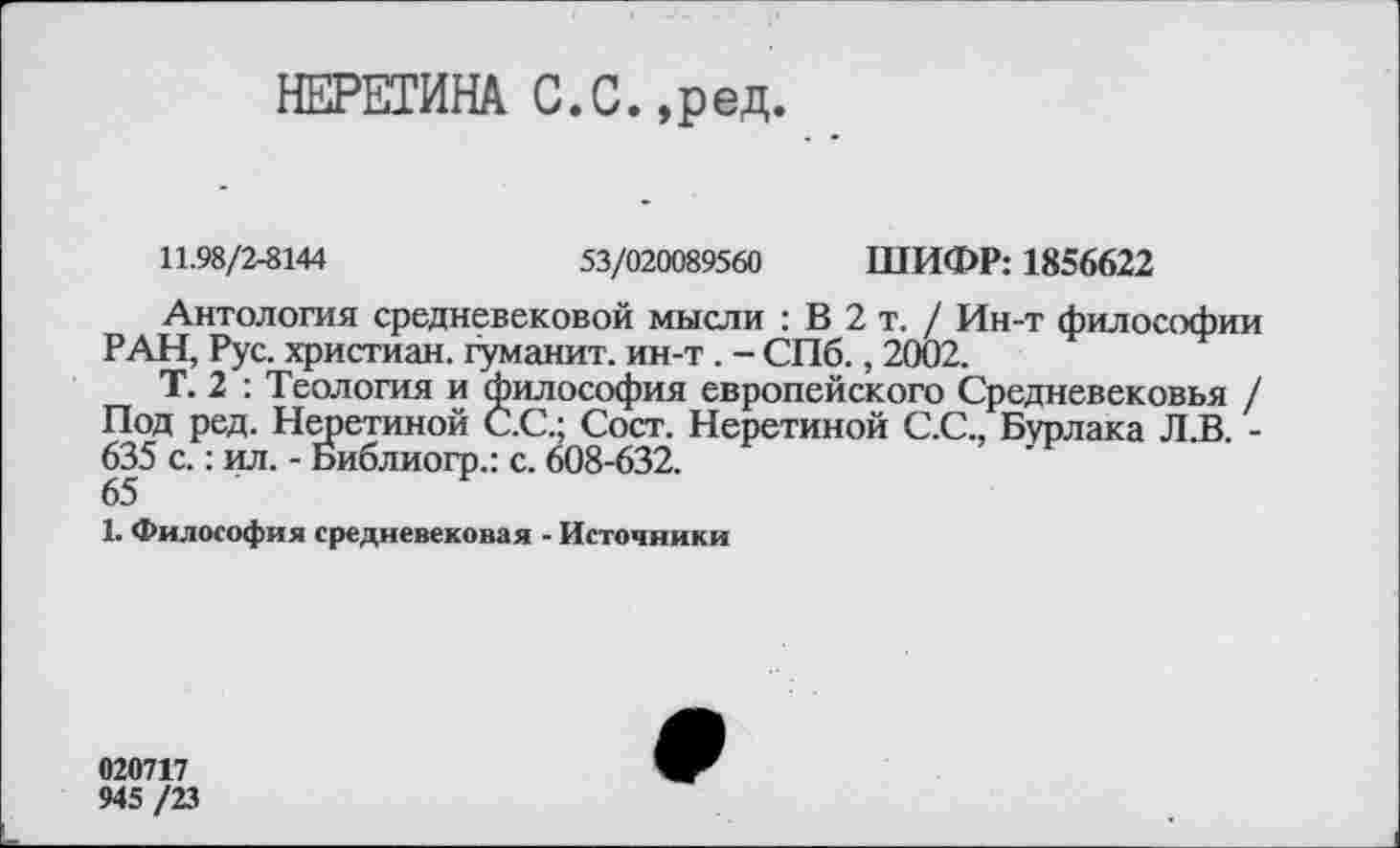 ﻿НЕРЕГИНА С.С.,ред.
11.98/2-8144	53/020089560 ШИФР: 1856622
Антология средневековой мысли : В 2 т. / Ин-т философии РАН, Рус. христиан, гуманит. ин-т . - СПб., 2002.
Т. 2 : Теология и философия европейского Средневековья / Под ред. Неретиной С.С.; Сост. Неретиной С.С., Бурлака Л.В. -635 с.: ил. - Библиогр.: с. 608-632.
65
1. Философия средневековая - Источники
020717
945 /23